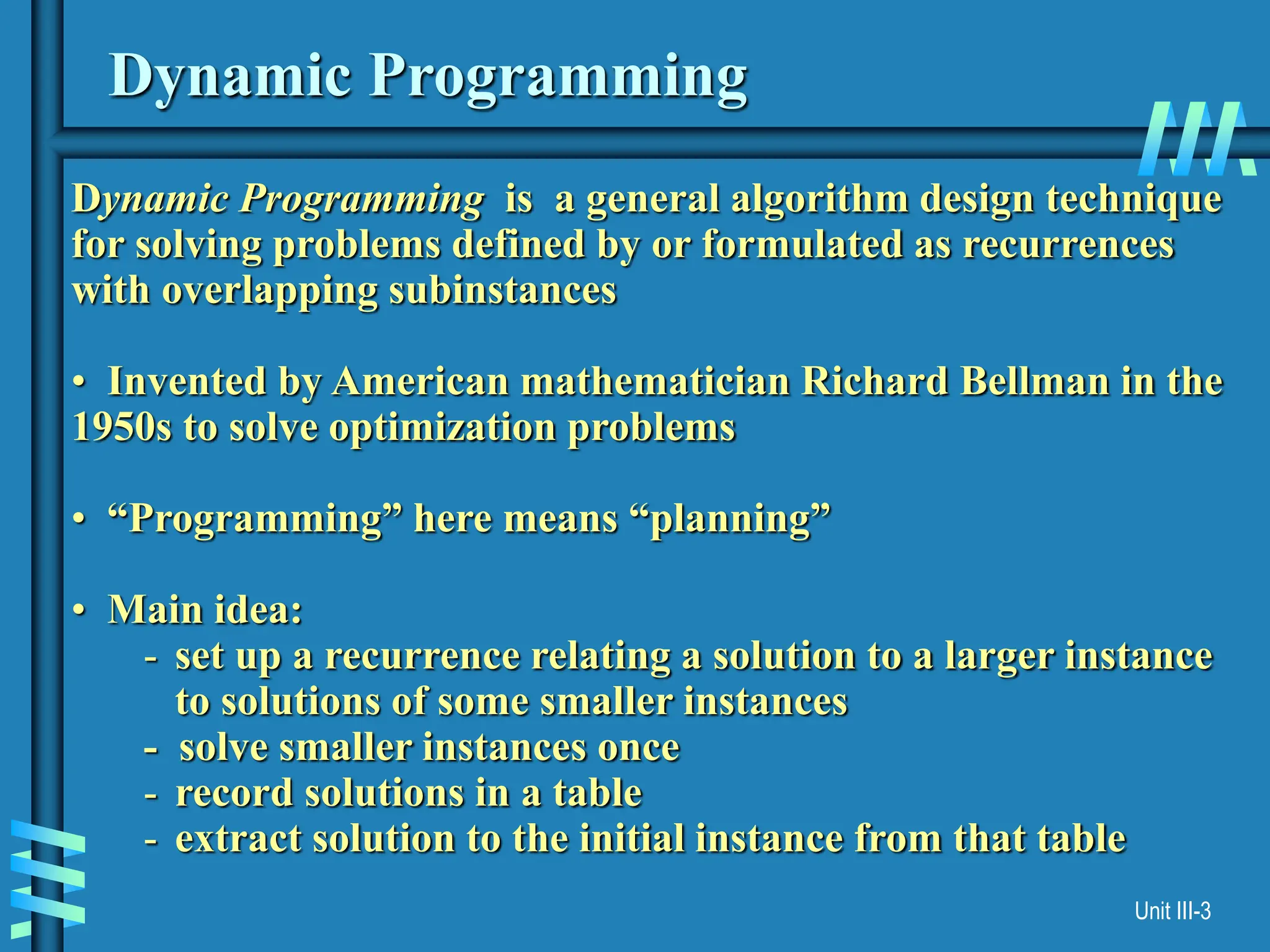 Unit III-3
Dynamic Programming
Dynamic Programming is a general algorithm design technique
for solving problems defined by or formulated as recurrences
with overlapping subinstances
• Invented by American mathematician Richard Bellman in the
1950s to solve optimization problems
• “Programming” here means “planning”
• Main idea:
- set up a recurrence relating a solution to a larger instance
to solutions of some smaller instances
- solve smaller instances once
- record solutions in a table
- extract solution to the initial instance from that table
 