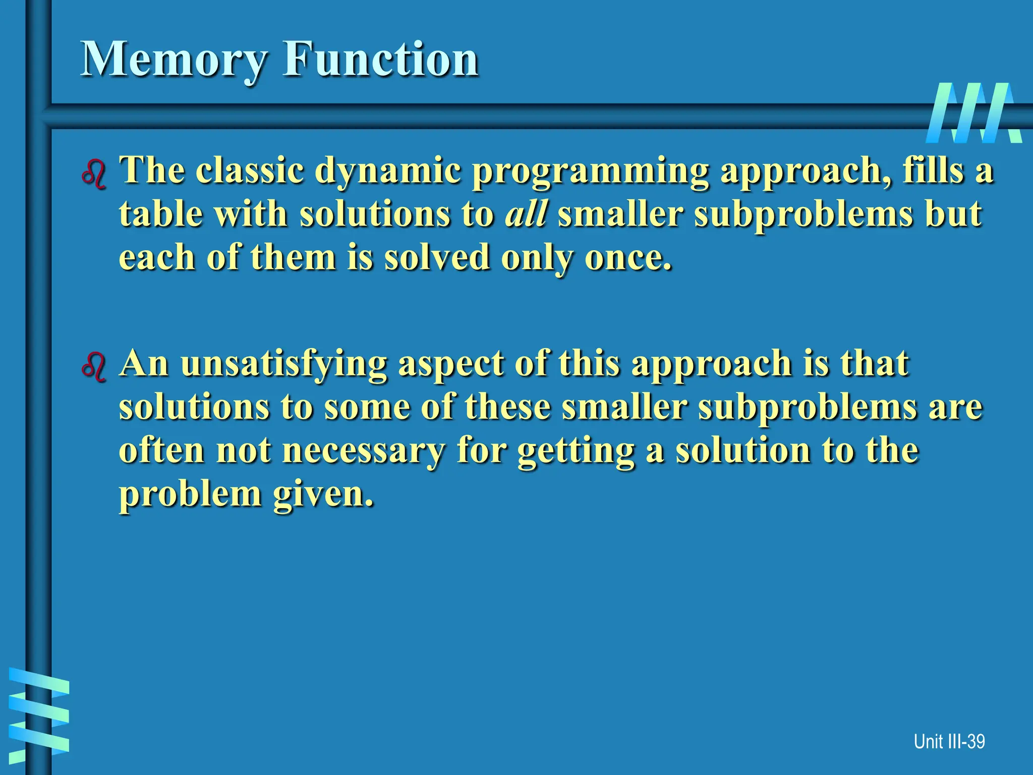Unit III-39
Memory Function
 The classic dynamic programming approach, fills a
table with solutions to all smaller subproblems but
each of them is solved only once.
 An unsatisfying aspect of this approach is that
solutions to some of these smaller subproblems are
often not necessary for getting a solution to the
problem given.
 