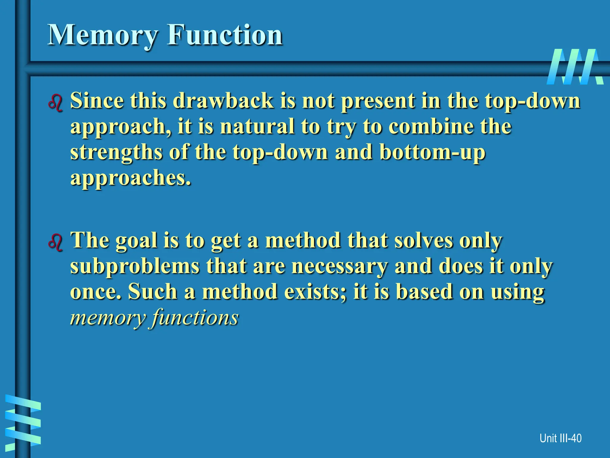 Unit III-40
Memory Function
 Since this drawback is not present in the top-down
approach, it is natural to try to combine the
strengths of the top-down and bottom-up
approaches.
 The goal is to get a method that solves only
subproblems that are necessary and does it only
once. Such a method exists; it is based on using
memory functions
 