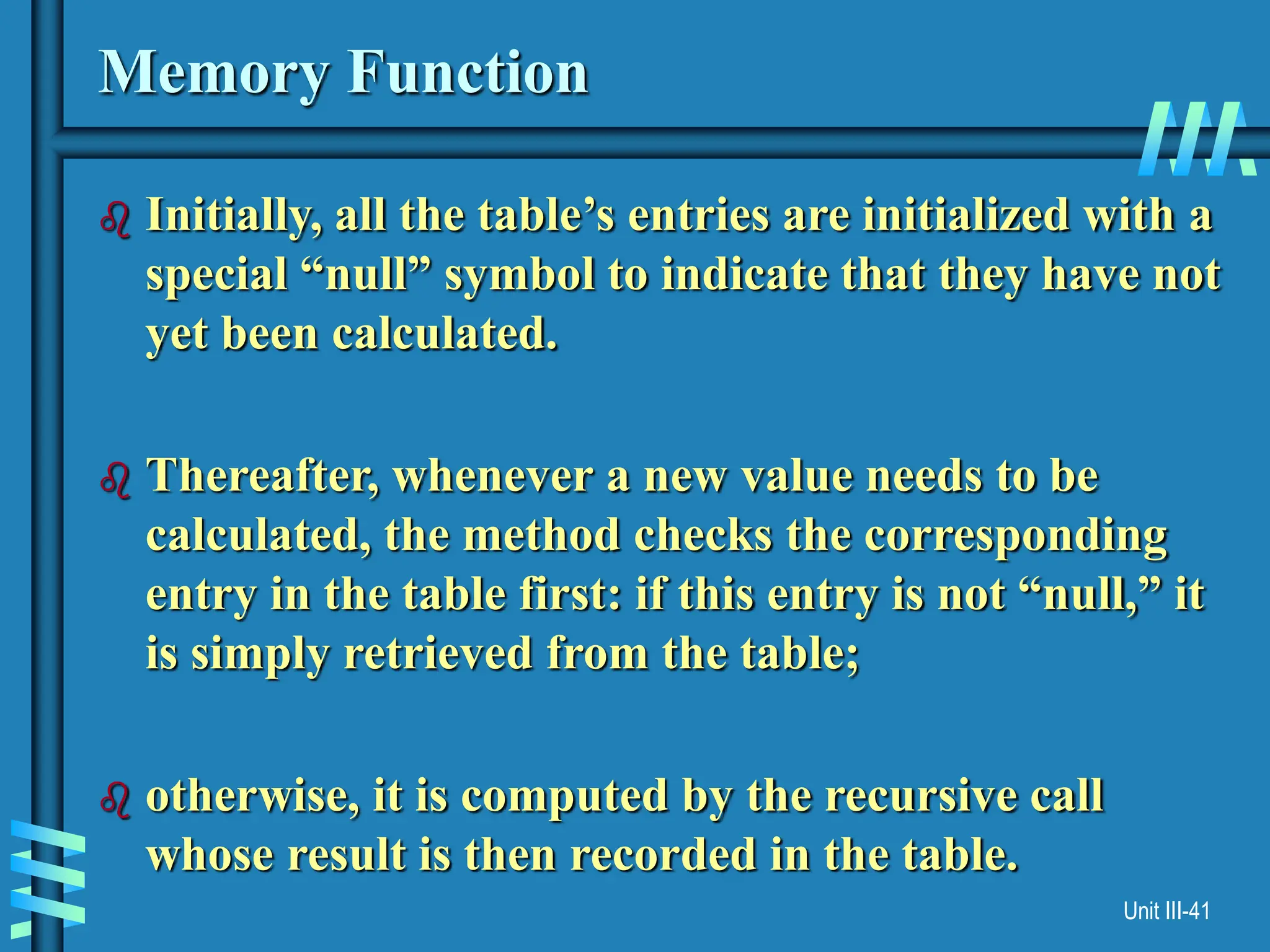 Unit III-41
Memory Function
 Initially, all the table’s entries are initialized with a
special “null” symbol to indicate that they have not
yet been calculated.
 Thereafter, whenever a new value needs to be
calculated, the method checks the corresponding
entry in the table first: if this entry is not “null,” it
is simply retrieved from the table;
 otherwise, it is computed by the recursive call
whose result is then recorded in the table.
 