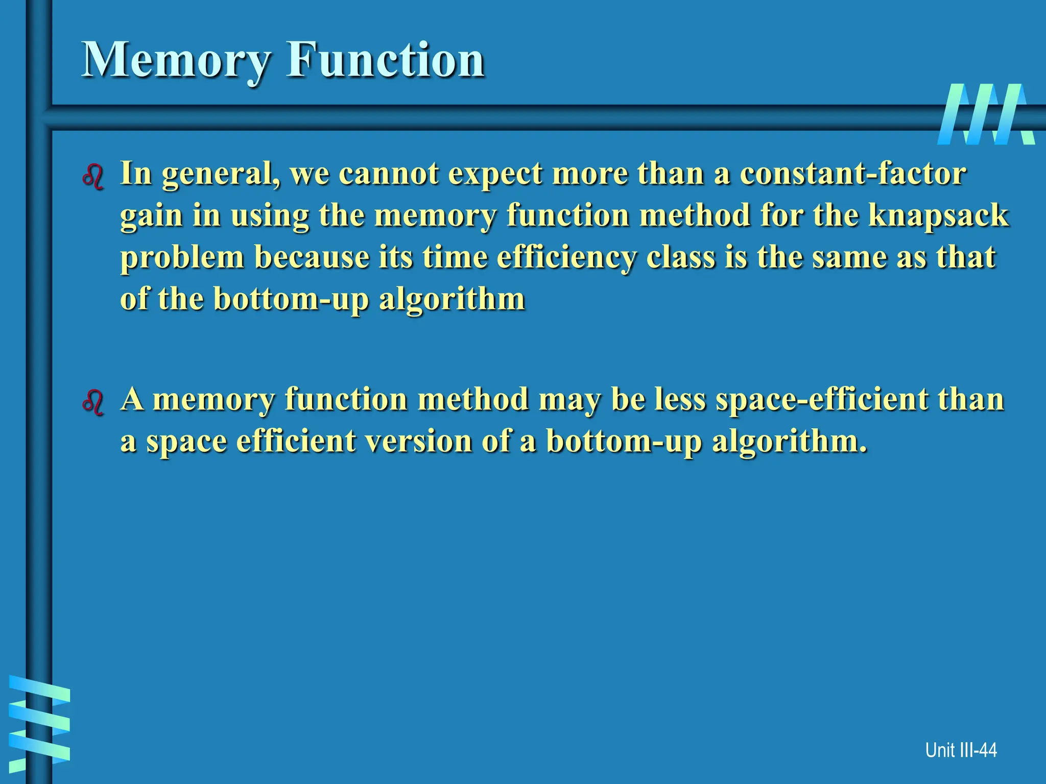 Unit III-44
Memory Function
 In general, we cannot expect more than a constant-factor
gain in using the memory function method for the knapsack
problem because its time efficiency class is the same as that
of the bottom-up algorithm
 A memory function method may be less space-efficient than
a space efficient version of a bottom-up algorithm.
 