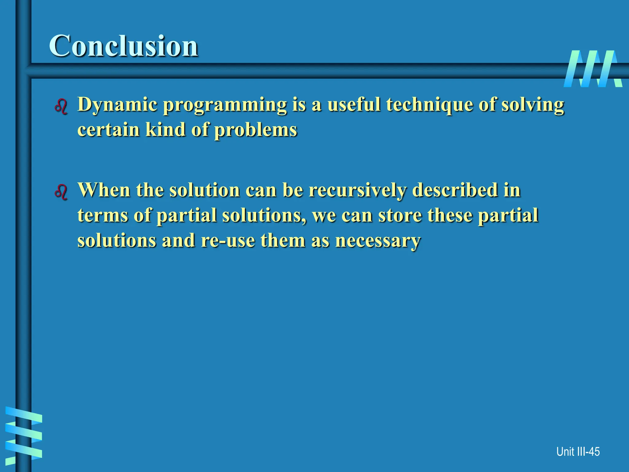 Unit III-45
Conclusion
 Dynamic programming is a useful technique of solving
certain kind of problems
 When the solution can be recursively described in
terms of partial solutions, we can store these partial
solutions and re-use them as necessary
 