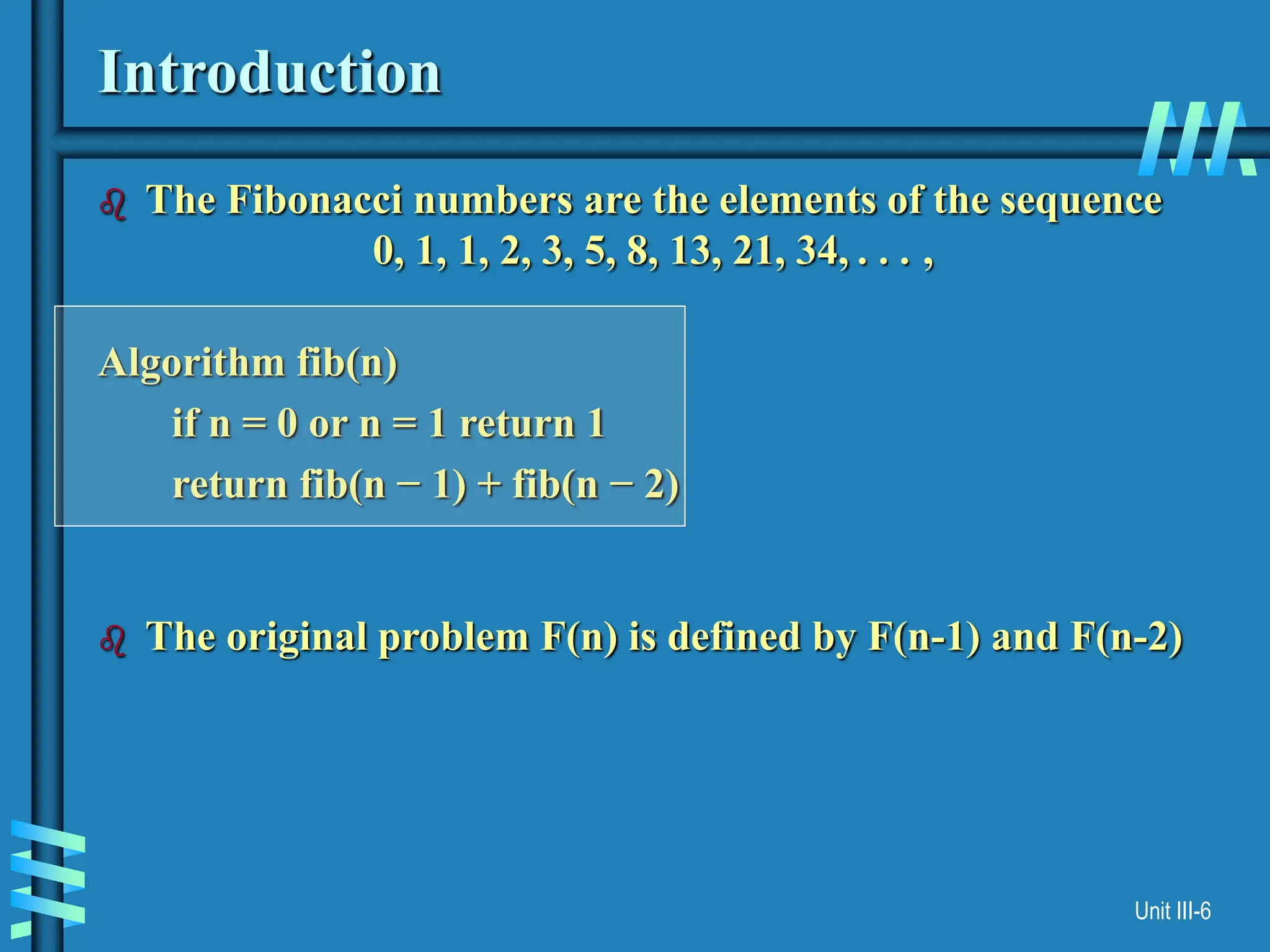 Unit III-6
Introduction
 The Fibonacci numbers are the elements of the sequence
0, 1, 1, 2, 3, 5, 8, 13, 21, 34, . . . ,
Algorithm fib(n)
if n = 0 or n = 1 return 1
return fib(n − 1) + fib(n − 2)
 The original problem F(n) is defined by F(n-1) and F(n-2)
 