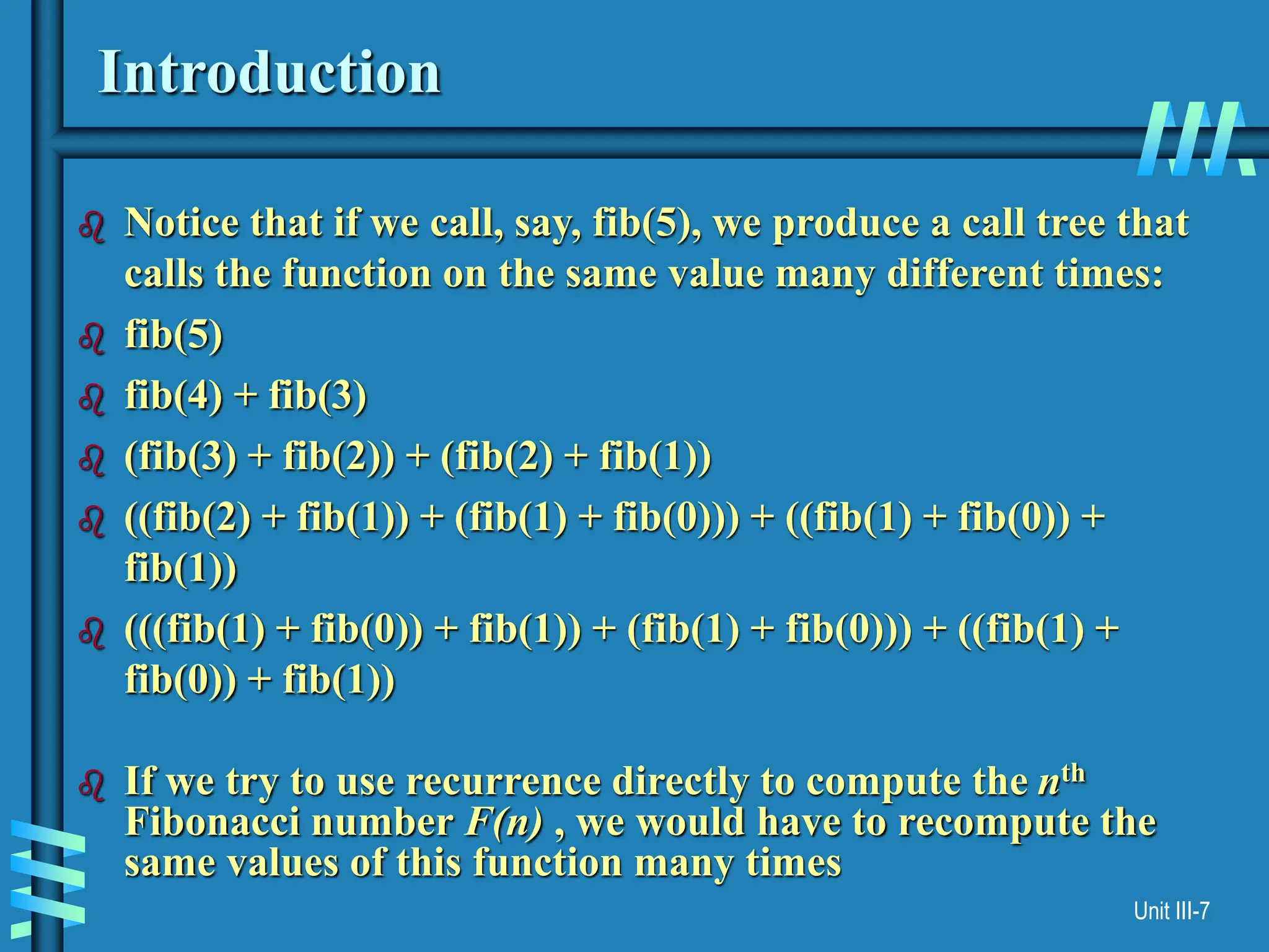 Unit III-7
Introduction
 Notice that if we call, say, fib(5), we produce a call tree that
calls the function on the same value many different times:
 fib(5)
 fib(4) + fib(3)
 (fib(3) + fib(2)) + (fib(2) + fib(1))
 ((fib(2) + fib(1)) + (fib(1) + fib(0))) + ((fib(1) + fib(0)) +
fib(1))
 (((fib(1) + fib(0)) + fib(1)) + (fib(1) + fib(0))) + ((fib(1) +
fib(0)) + fib(1))
 If we try to use recurrence directly to compute the nth
Fibonacci number F(n) , we would have to recompute the
same values of this function many times
 