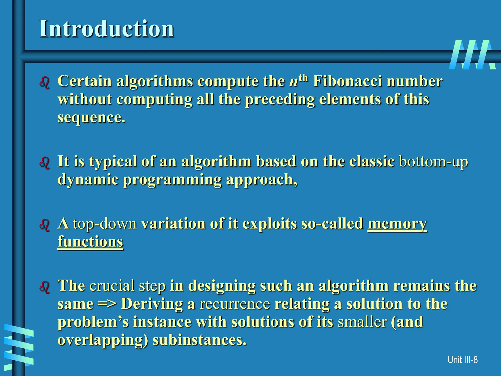 Unit III-8
Introduction
 Certain algorithms compute the nth Fibonacci number
without computing all the preceding elements of this
sequence.
 It is typical of an algorithm based on the classic bottom-up
dynamic programming approach,
 A top-down variation of it exploits so-called memory
functions
 The crucial step in designing such an algorithm remains the
same => Deriving a recurrence relating a solution to the
problem’s instance with solutions of its smaller (and
overlapping) subinstances.
 