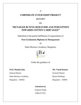 A
CORPORATE INTERNSHIP PROJECT
REPORT
On
“RETAILER BUYING BEHAVIOR AND PERCEPTION
TOWARDS COTTON CARRY BAGS”
Submitted in the partial fulfillment of requirements of
Post Graduation Diploma in Management
At
Indus Business Academy, Bangalore
Under the guidance of
Prof. Manish Jain Mr. Vinod Kumar
Internal Mentor External Mentor
Indus Business Academy, Byram Holdings,
Bangalore – 560062 Bangalore – 560001
Submitted by
Gurpreet Singh
FPB1517/072
 