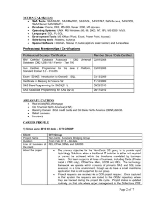 Page 2 of 7 
TECHNICAL SKILLS: 
 SAS Tools: SAS/BASE, SAS/MACRO, SAS/SQL, SAS/STAT, SAS/Access, SAS/ODS, 
SAS/Internet SAS/GRAPH. 
 Database: Oracle, DB2, MS-SQL Server 2000, MS Access. 
 Operating Systems: UNIX, MS Windows (95, 98, 2000, NT, XP), MS-DOS, MVS. 
 Languages: SQL, PL-SQL 
 Development Tools: MS Office (Word, Excel, Power Point, Access) 
 Scheduling tools : Maestro, Autosys 
 Special Software : Infoman, Resove IT,Autosys(Work Load Center) and ServiseNow 
Professional Memberships / Certifications 
Professional Society / Certification Member Since / Date Certified 
IBM Certified Database Associate - DB2 Universal 
02/01/2008 
Database (DB2 UDB) V8.1 Family - Test 700 
Sun Certified Programmer for the Java 2 Platform, 
Standard Edition 5.0 - 310-055 
03/01/2008 
Exam 1Z0-007: Introduction to Oracle9i : SQL 03/13/2009 
Certificate in Banking & Finance V2 11/16/2009 
SAS Base Programming for SAS9(211) 09/29/2010 
SAS Advanced Programming for SAS 9(212) 08/17/2012 
AREAS/APLICATIONS 
 Real-estate(REL)/Mortgage 
 Citi Financial North America(CFNA) 
 Banking Domain :BOA credit cards and Citi Bank North America (CBNA)/UCCB. 
 Retail business. 
 Insurance 
CAREER PROFILE 
1) Since June 2010 till date – CITI GROUP 
Client CITI Group 
Project Name Non-Cards Solutions Bridging Group 
Duration From Feb 2011 – till date 
Line of business of 
REL,CFNA,CBNA and CARDS 
the client 
About the project  The primary objective for the Non-Cards SB group is to provide rapid 
technology Solutions when a traditional IT solution is either not required 
or cannot be achieved within the timeframe mandated by business 
needs. Our team supports all lines of business, including Cards (Private 
Label / FDR only), CFNA/One Main, UCCB and REL. The technology 
framework we operate within consists of primarily SAS and SQL code 
executed in a Unix environment, though we do have a small mainframe 
application that is still supported by our group. 
 Project requests are received via a CCR project request. Once captured 
in that system the requests are routed to the CCLM repository where 
they are tracked during the project life cycle. Project status is updated 
routinely on that site where upper management in the Collections COE 
 