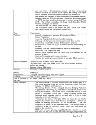 can view them. Simultaneously projects will have corresponding 
Planview requests and support tickets opened for tracking hours spent 
and for managing all required project artifacts during its lifecycle. 
 Our products are delivered to our customer base using several methods, 
including NDM and SFT data transfers, SharePoint repositories loaded 
via SMTP transfers (email) and externally to vendors using CitiSFT via 
SFTP. The vendors we interface with today include Soundbite, ORCC, 
Venture, Convergys and Sapient. 
 The team includes 3 in Offshore and 5 at onsite. 
 The technologies used for the Project are SAS, Oracle, SQL Server, 
Page 3 of 7 
Unix ,NDM scripting and Secure File Transfer (SFT) 
Role Project Leader 
Activities  Involved in requirements gathering & Estimation of Efforts. 
 Design Preparation. 
 Assigning the projects to the team based on capacity. 
 Follow-up with the team and making sure the work done on time. 
 Successfully completed more than 20 development projects. 
 Developed SAS code and SQL’s for Data Extraction and Loading into 
flat files. 
 Reviewing Unit Test cases to make sure testing is done properly. 
 Conducting Final Inspection & Audit. 
 Regular Status meetings with the clients and TCS Managers on the 
progress of tasks. 
 Sharing of Knowledge with the team members. 
 Tracking and updating the project status by using the CCLM repository. 
Technical Platform Operating system: Windows Server 2000/ UNIX 
Languages/Tools: SAS, UNIX, NDM, SFTP, SSH Tectia, Infoman, Maestro, 
Autosys and Resolve IT. 
Database: Oracle, SQL Server 
Location CITIGROUP, IRVING,TX,U.S.A 
Client CITI Group 
Project Name Leveraged Solutions Bridging Production Support 
Duration From Oct 2010 – Feb 2011 
Line of business of 
REL,CFNA,CBNA and CARDS 
the client 
About the project  The prime objective of Solutions Bridging production support team is to 
offer quick solutions unlike any normal development team. The team 
includes 4 in Offshore and 1 at onsite. 
 The primary function of the Leveraged Solutions Bridging Production 
Support team is to identify any production issues and work those issues 
through to resolution. The issues should be resolved within a 24 hour 
period for processes running daily. Those processes running less 
frequently would generally need to be dealt with in 24 to 48 hours 
depending on the job in question. 
 Notifications are received when jobs fail for any reason but can also be 
triggered by non-fatal issues that should be investigated. LSB has two 
means of receiving notifications for job failures/alerts. The first 
notification is usually via an automated email. The second means of 
notification is via the command center. Often both notifications are 
delivered but not always. 
 UNIX script errors are generally trapped by Maestro. Maestro has a web 
tool that can be used to view any error messages trapped from an 
 