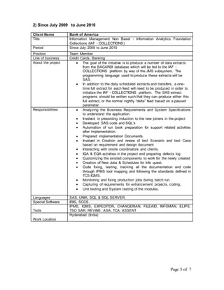 Page 5 of 7 
2) Since July 2009 to June 2010 
Client Name Bank of America 
Title Information Management Non Basel - Information Analytics Foundation 
Collections (IAF - COLLECTIONS) 
Period Since July 2009 to June 2010 
Position Team Member 
Line of business Credit Cards, Banking 
About the project  The goal of the initiative is to produce a number of data extracts 
from the BACARDI database which will be fed to the IAF - 
COLLECTIONS platform by way of the JMS subsystem. The 
programming language used to produce these extracts will be 
SAS. 
 In addition to the daily scheduled extracts and transfers, a one-time 
full extract for each feed will need to be produced in order to 
initialize the IAF - COLLECTIONS platform. The SAS extract 
programs should be written such that they can produce either this 
full extract, or the normal nightly “delta” feed based on a passed 
parameter 
Responsibilities  Analyzing the Business Requirements and System Specifications 
to understand the application. 
 Involved in presenting induction to the new joiners in the project 
 Developed SAS code and SQL’s 
 Automation of run book preparation for support related activities 
after implementation. 
 Prepared implementation Documents. 
 Involved in Creation and review of test Scenario and test Case 
based on requirement and design document 
 Interacting with onsite coordinators and clients. 
 IQA & EQA activities in the project and preparing defects log 
 Customizing the existed components to work for the newly created 
 Creation of New Jobs & Schedules for Info quest. 
 Code fixing, testing, tracking all the documentation and code 
through IPMS tool mapping and following the standards defined in 
TCS-IQMS. 
 Monitoring and fixing production jobs during batch run. 
 Capturing of requirements for enhancement projects, coding, 
 Unit testing and System testing of the modules. 
Languages SAS, UNIX, SQL & SQL SERVER. 
Special Software IRIS, SCCS. 
Tools 
IPMS, IQMS, EXPEDITOR, CHANGEMAN, FILEAID, INFOMAN, ELIPS, 
TSO SAR, REVINE, ASA, TCA, ASSENT 
Work Location 
Hyderabad (India) 
 