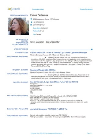 Curriculum Vitae Foteini Pentedeka
PERSONAL INFORMATION Foteini Pentedeka
26-28, Anaxagora, Tavros, 17778, Greece
+30 6978 405548
pentedeka@nel.gr
Date of birth 06/06/1973
Nationality Greek
Sex Female
WORK EXPERIENCE
September 1996 – February 2000
Main activities and responsibilities
Jouranlist/ Newspaper “TO PARON”, & MAD T.V.
Lay out, writing articles related to marine news (TO PARON)
Writing music articles - presentation of new singers etc (MAD TV – behind the camera job)
© European Union, 2002-2013 | http://europass.cedefop.europa.eu Page 1 / 3
JOB APPLIED FOR
POSITION
PREFERRED JOB
STUDIES APPLIED FOR
Crew Manager – Crew Operator
01/10/2009 – TODAY
Main activities and responsibilities
CREW MANAGER - Crew & Trainning Dpt. & Relief Operational Manager
Maritime Company of Lesvos S.A. (NEL Lines) – Piraeus, Greece
 Involved in all crew themes (pay roll), insurance, sign on-sign off
procedures, ISM- MLC procedures, filling, crew contracts, crew application forms, crew interviews,
co operationn with Port Captains & Sup. Engineers for deck & Engine Officers, negotiation with local
Port Authorities and Dpts of Greek Ministry of Metchanitle Marine for themes relating with crew
matters, negotiation with crew, erc. , issuing Endorsements / Sb's (Malta – Cyprus- Cook Island,
Panama, St Kitts & Navis Flag)
08/12/2007 – 01/10/2009
Main activities and responsibilities
Secreteriat Responsible ISM Dpt.
Maritime Company of Lesvos S.A. (NEL Lines) – Piraeus, Greece
 Checking, filling all SM filles related to Deck Dpt,. Responsble for all
internal audits (office & on board the vessels), corespondance with the Flaf Administration. AHO
(BUREAU VERITAS, RINA, POLONIAN REGISTRY, RMRS) etc
April 2000 – 31/10/2007
Main activities and responsibilities
Sea Service as A.B., Apr. Deck Officer, Purser/ SB No: 29212 D
Companies:
MARTIME COMPANY OF LESVOS SA
SAOS FERRIES
ALPHAFERRIES
AGOUDIMOS LINES
GA
MFD
Watch Keeping, ISM Secreteriat Responsible on board, ASS. HOTEL MANAGER
NEW BUILDING:AQUA JEWEL – ALPHA FERRIES
NEW DELIVERY : SAMOTHRAKI / SAOS FERRIES
NOTE: ALL THEABOVE WERE PASSENGER – RORO FERRIES THAT USED TO TRAVEL IN
ADRIATIC, MEDITERRANEAN AND AEGEAN SEA – RED SEA (TAXIARCHIS, NEL LINES 2007 SAUDI
ARABIA)
 