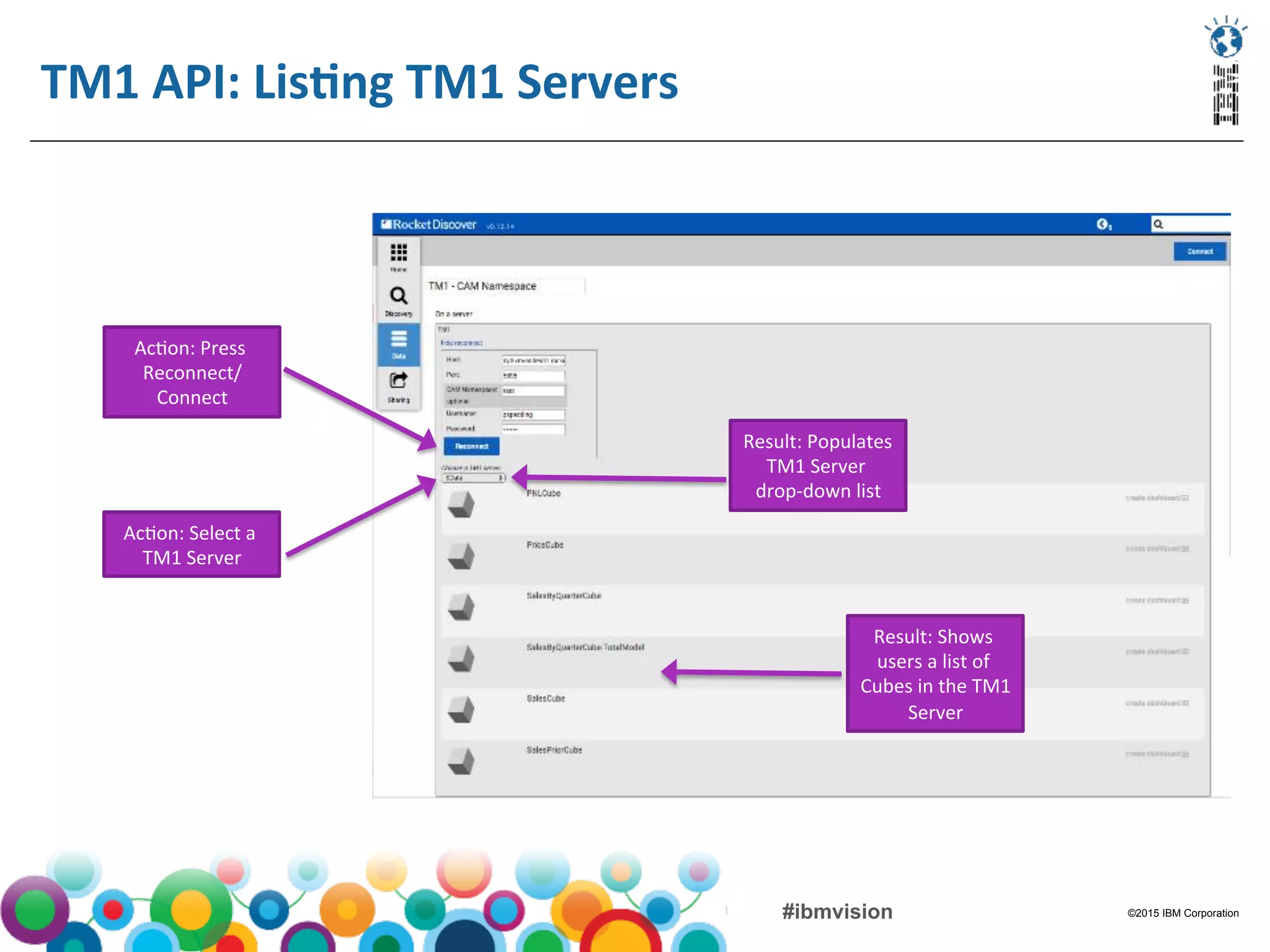 ©2015 IBM Corporation#ibmvision
TM1	
  API:	
  LisMng	
  TM1	
  Servers	
  
	
  
Ac(on:	
  Press	
  
Reconnect/
Connect	
  
Result:	
  Populates	
  
TM1	
  Server	
  
drop-­‐down	
  list	
  
Ac(on:	
  Select	
  a	
  
TM1	
  Server	
  
Result:	
  Shows	
  
users	
  a	
  list	
  of	
  
Cubes	
  in	
  the	
  TM1	
  
Server	
  
 