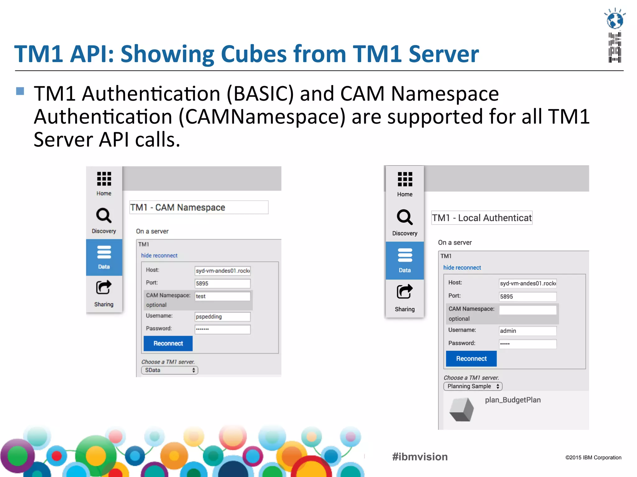 ©2015 IBM Corporation#ibmvision
TM1	
  API:	
  Showing	
  Cubes	
  from	
  TM1	
  Server	
  
§  TM1	
  Authen(ca(on	
  (BASIC)	
  and	
  CAM	
  Namespace	
  
Authen(ca(on	
  (CAMNamespace)	
  are	
  supported	
  for	
  all	
  TM1	
  
Server	
  API	
  calls.	
  
 