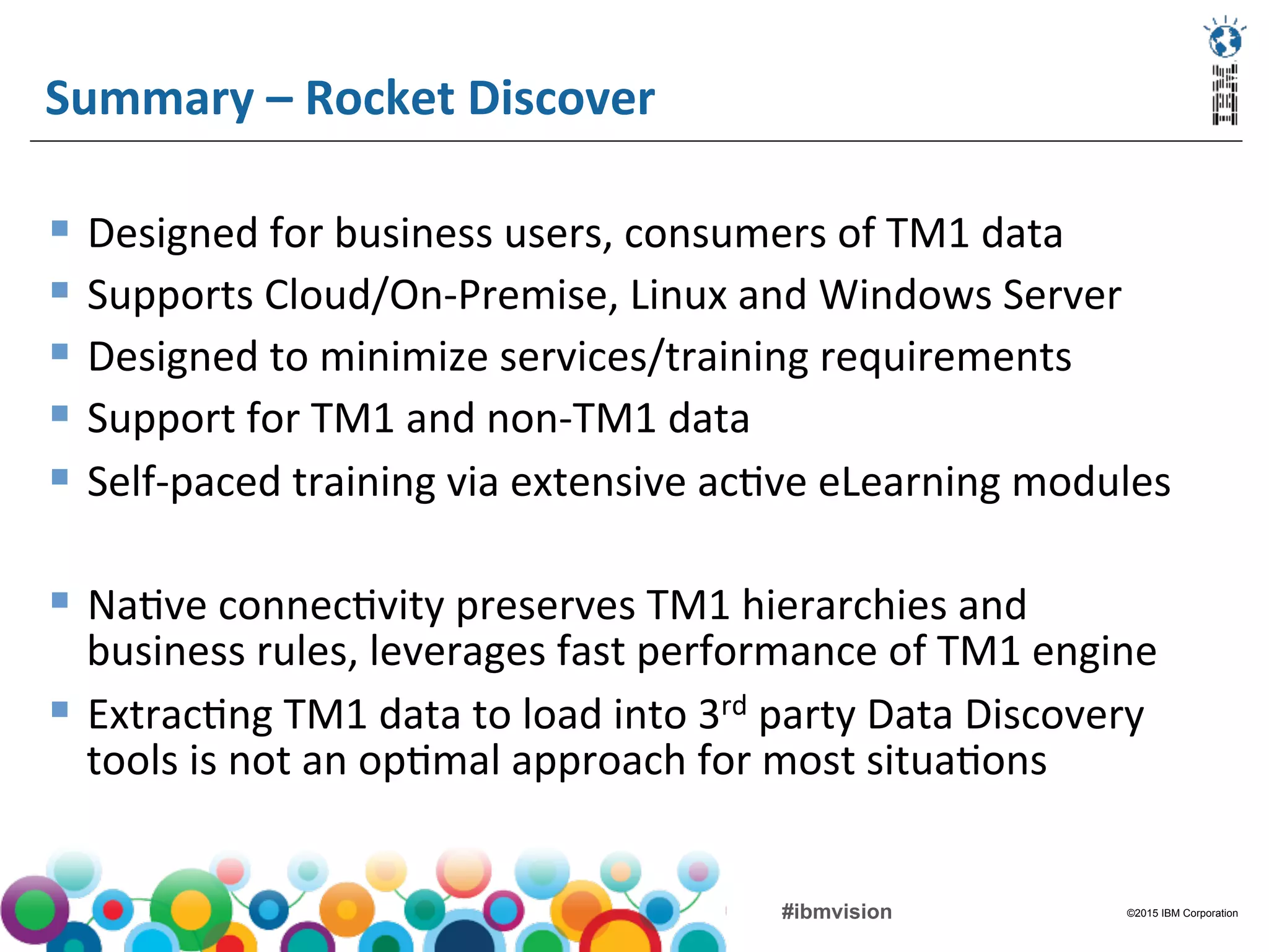 ©2015 IBM Corporation#ibmvision
Summary	
  –	
  Rocket	
  Discover	
  
§  Designed	
  for	
  business	
  users,	
  consumers	
  of	
  TM1	
  data	
  
§  Supports	
  Cloud/On-­‐Premise,	
  Linux	
  and	
  Windows	
  Server	
  
§  Designed	
  to	
  minimize	
  services/training	
  requirements	
  
§  Support	
  for	
  TM1	
  and	
  non-­‐TM1	
  data	
  
§  Self-­‐paced	
  training	
  via	
  extensive	
  ac(ve	
  eLearning	
  modules	
  
§  Na(ve	
  connec(vity	
  preserves	
  TM1	
  hierarchies	
  and	
  
business	
  rules,	
  leverages	
  fast	
  performance	
  of	
  TM1	
  engine	
  
§  Extrac(ng	
  TM1	
  data	
  to	
  load	
  into	
  3rd	
  party	
  Data	
  Discovery	
  
tools	
  is	
  not	
  an	
  op(mal	
  approach	
  for	
  most	
  situa(ons	
  
 