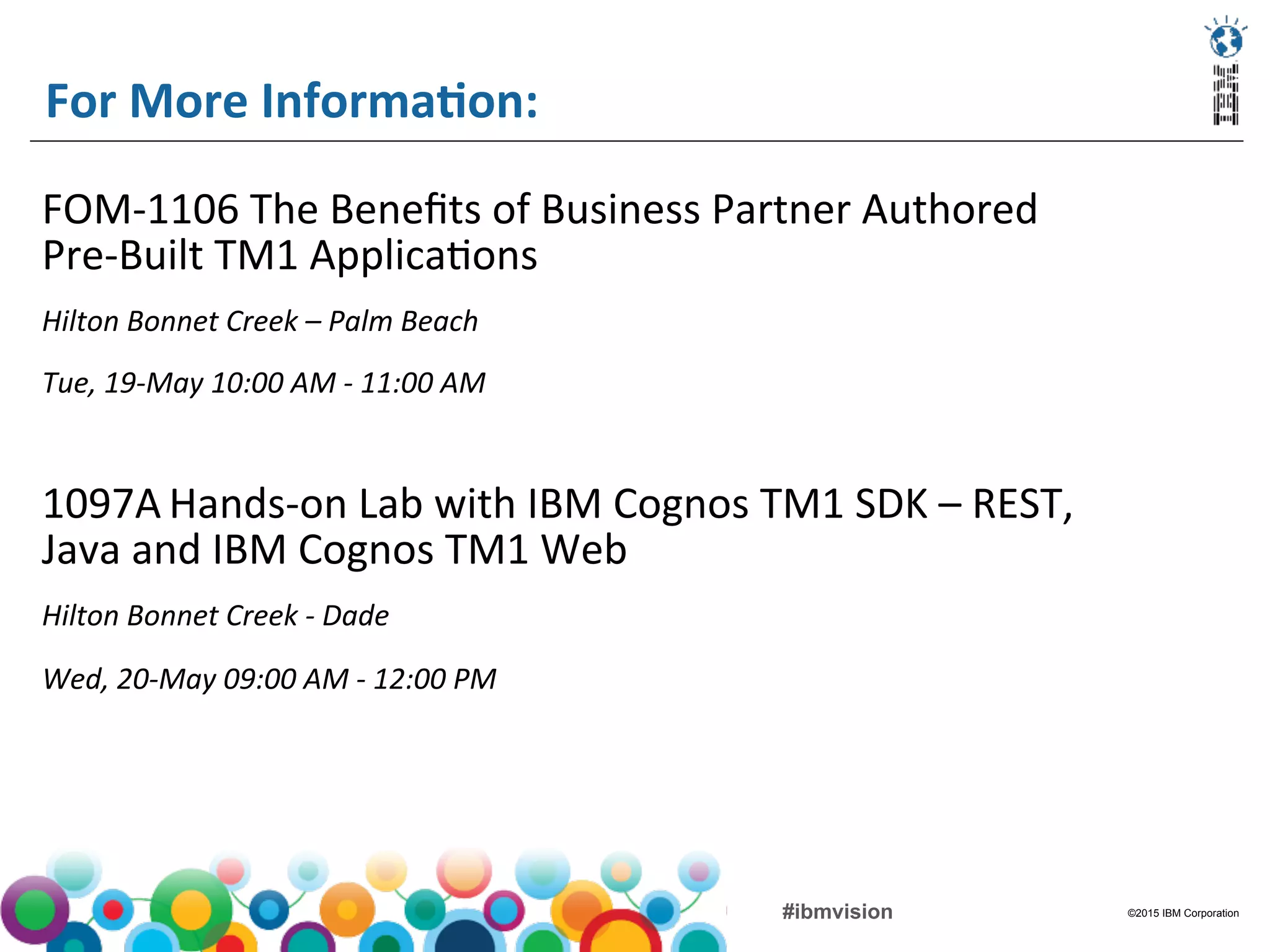 ©2015 IBM Corporation#ibmvision
For	
  More	
  InformaMon:	
  
FOM-­‐1106	
  The	
  Beneﬁts	
  of	
  Business	
  Partner	
  Authored	
  
Pre-­‐Built	
  TM1	
  Applica(ons	
  	
  
Hilton	
  Bonnet	
  Creek	
  –	
  Palm	
  Beach	
  	
  
Tue,	
  19-­‐May	
  10:00	
  AM	
  -­‐	
  11:00	
  AM	
  	
  
	
  
1097A	
  Hands-­‐on	
  Lab	
  with	
  IBM	
  Cognos	
  TM1	
  SDK	
  –	
  REST,	
  
Java	
  and	
  IBM	
  Cognos	
  TM1	
  Web 	
  	
  
Hilton	
  Bonnet	
  Creek	
  -­‐	
  Dade 	
  	
  
Wed,	
  20-­‐May	
  09:00	
  AM	
  -­‐	
  12:00	
  PM 	
  	
  
	
  
 