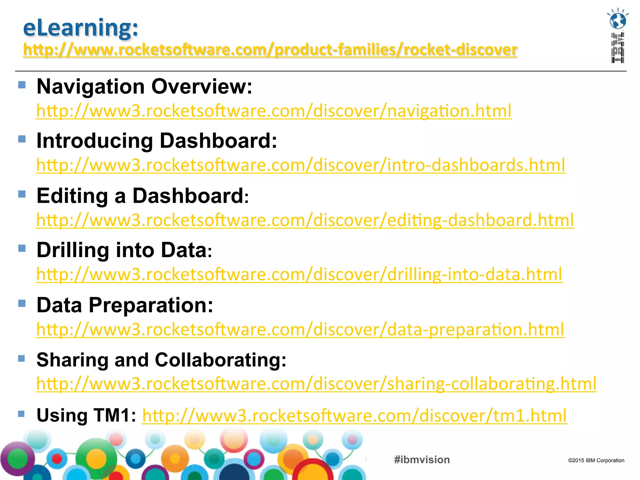 ©2015 IBM Corporation#ibmvision
eLearning:	
  
hYp://www.rocketsoGware.com/product-­‐families/rocket-­‐discover	
  
	
  
§  Navigation Overview:
hFp://www3.rocketso/ware.com/discover/naviga(on.html	
  
§  Introducing Dashboard:
hFp://www3.rocketso/ware.com/discover/intro-­‐dashboards.html	
  
§  Editing a Dashboard:
hFp://www3.rocketso/ware.com/discover/edi(ng-­‐dashboard.html	
  
§  Drilling into Data:
hFp://www3.rocketso/ware.com/discover/drilling-­‐into-­‐data.html	
  
§  Data Preparation:
hFp://www3.rocketso/ware.com/discover/data-­‐prepara(on.html	
  
§  Sharing and Collaborating:
hFp://www3.rocketso/ware.com/discover/sharing-­‐collabora(ng.html	
  
§  Using TM1: hFp://www3.rocketso/ware.com/discover/tm1.html	
  
 