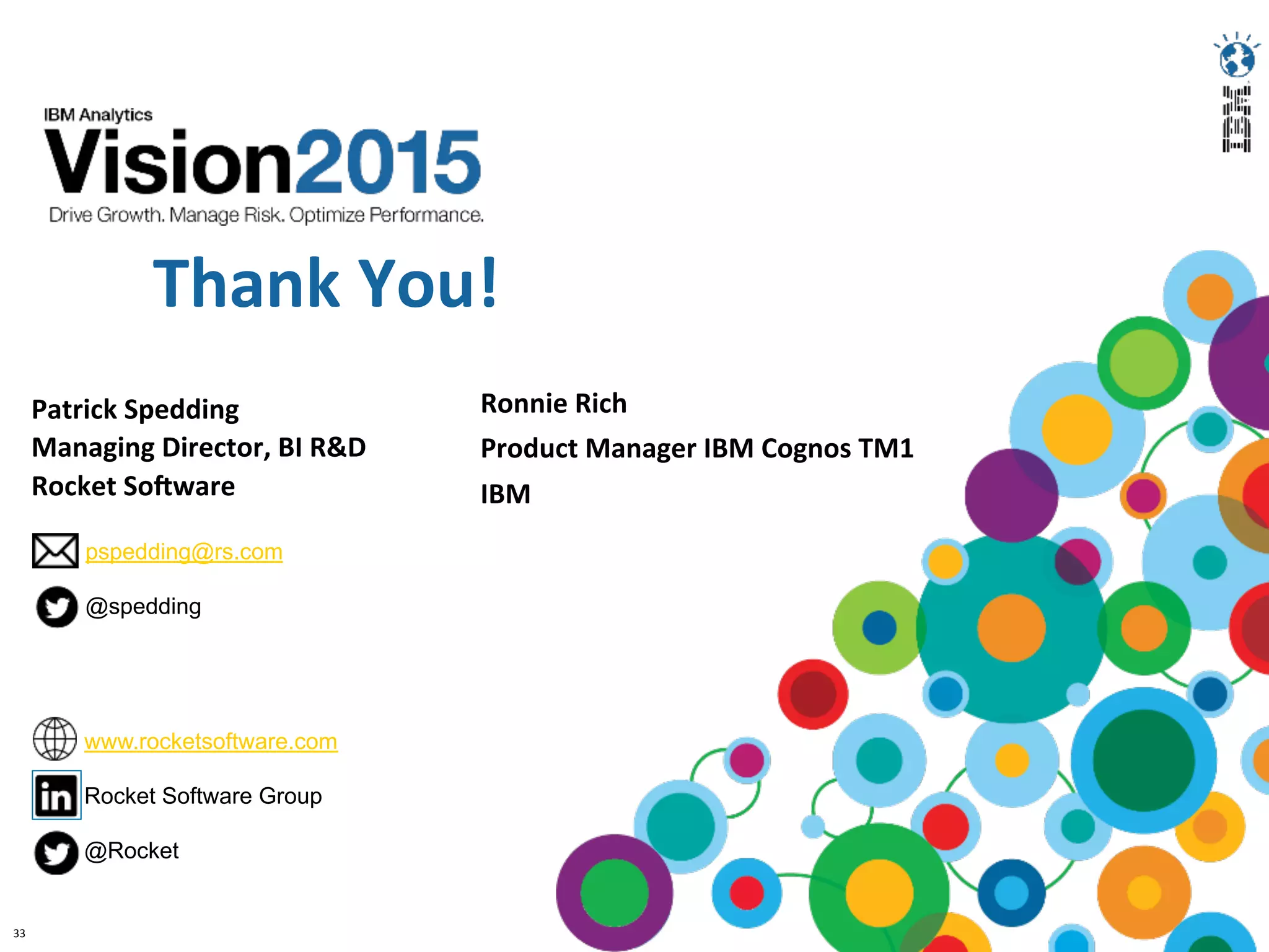 33	
  
Thank	
  You!	
  
Patrick	
  Spedding	
  
Managing	
  Director,	
  BI	
  R&D	
  
Rocket	
  SoGware	
  
	
  
pspedding@rs.com
@spedding
www.rocketsoftware.com
Rocket Software Group
@Rocket
Ronnie	
  Rich	
  
Product	
  Manager	
  IBM	
  Cognos	
  TM1	
  
IBM	
  	
  
 
