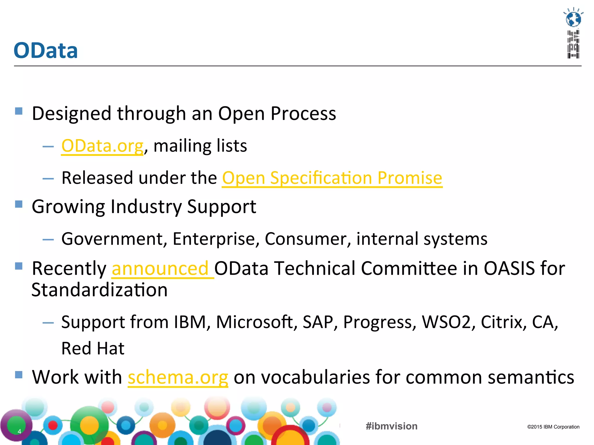 ©2015 IBM Corporation#ibmvision4
OData	
  
§  Designed	
  through	
  an	
  Open	
  Process	
  
–  OData.org,	
  mailing	
  lists	
  
–  Released	
  under	
  the	
  Open	
  Speciﬁca(on	
  Promise	
  
§  Growing	
  Industry	
  Support	
  
–  Government,	
  Enterprise,	
  Consumer,	
  internal	
  systems	
  
§  Recently	
  announced	
  OData	
  Technical	
  CommiFee	
  in	
  OASIS	
  for	
  
Standardiza(on	
  
–  Support	
  from	
  IBM,	
  Microso/,	
  SAP,	
  Progress,	
  WSO2,	
  Citrix,	
  CA,	
  
Red	
  Hat	
  
§  Work	
  with	
  schema.org	
  on	
  vocabularies	
  for	
  common	
  seman(cs	
  
 