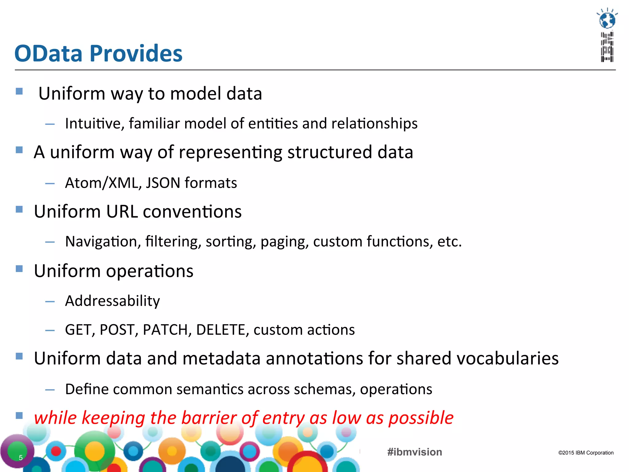 ©2015 IBM Corporation#ibmvision5
OData	
  Provides	
  
§  	
  Uniform	
  way	
  to	
  model	
  data	
  
–  Intui(ve,	
  familiar	
  model	
  of	
  en((es	
  and	
  rela(onships	
  
§  A	
  uniform	
  way	
  of	
  represen(ng	
  structured	
  data	
  
–  Atom/XML,	
  JSON	
  formats	
  
§  Uniform	
  URL	
  conven(ons	
  
–  Naviga(on,	
  ﬁltering,	
  sor(ng,	
  paging,	
  custom	
  func(ons,	
  etc.	
  
§  Uniform	
  opera(ons	
  
–  Addressability	
  
–  GET,	
  POST,	
  PATCH,	
  DELETE,	
  custom	
  ac(ons	
  
§  Uniform	
  data	
  and	
  metadata	
  annota(ons	
  for	
  shared	
  vocabularies	
  
–  Deﬁne	
  common	
  seman(cs	
  across	
  schemas,	
  opera(ons	
  
§  while	
  keeping	
  the	
  barrier	
  of	
  entry	
  as	
  low	
  as	
  possible	
  
 