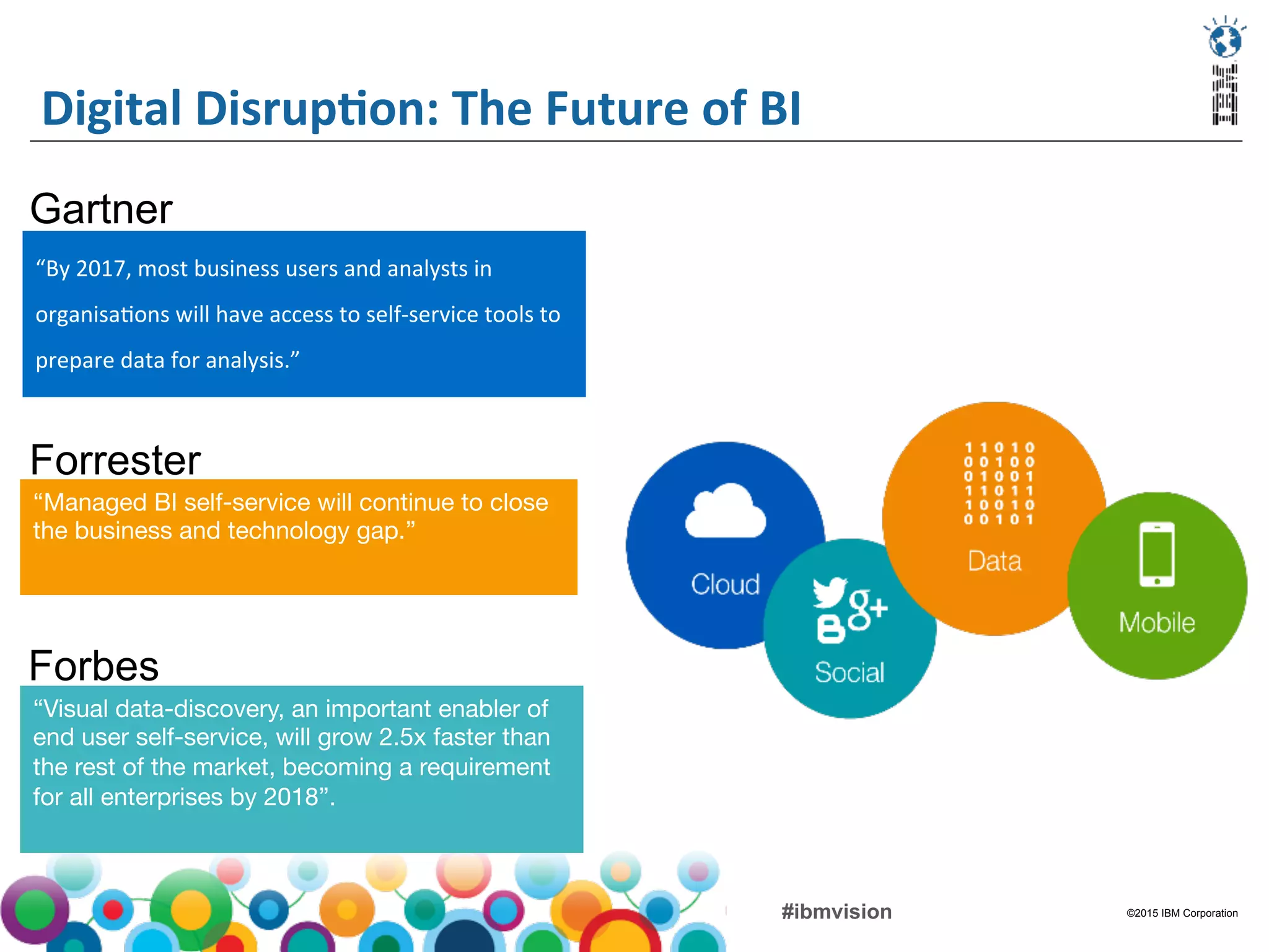 ©2015 IBM Corporation#ibmvision
Digital	
  DisrupMon:	
  The	
  Future	
  of	
  BI	
  
“By	
  2017,	
  most	
  business	
  users	
  and	
  analysts	
  in	
  
organisa(ons	
  will	
  have	
  access	
  to	
  self-­‐service	
  tools	
  to	
  
prepare	
  data	
  for	
  analysis.”	
  
	
  
Gartner
“Managed BI self-service will continue to close
the business and technology gap.”
Forrester
“Visual data-discovery, an important enabler of
end user self-service, will grow 2.5x faster than
the rest of the market, becoming a requirement
for all enterprises by 2018”.

Forbes
 