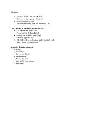 Education:
 Master of Quality Management - 2007
University of Wollongong in Dubai, UAE
 B. Sc. In Accounting -2004
Ajman University of Science and Technology, UAE
PROFESSIONAL DEVELOPMENT AND CERTIFICATES
 CPA Preparation Course -2013
York University – Ontario, Canada
 FIDIC Contracts 99 (Red Book) - 2007
Society of Engineers - UAE
 ISO 9000: 2000 Series (Practical Quality Auditing)- 2006
ICON Quality Consultants - UAE
Accounting Software Awareness
 AS400
 Great Plains
 Banner (Sun Guard)
 Crystal Reports
 Sage Accpac ERP
 Soft-Pak for Waste Industry
 PeopleSoft
 