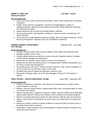 Robert E. Pirri – robertpirri@outlook.com 2
ROBERT E. PIRRI, ESQ. June 2006 – Present
Attorney/Consultant
Key Accomplishments:
 Source, recruit and acquire institutional and individual clients in need of legal advice and related
consultation.
 Provide human resources management, recruitment and legal/regulatory services to
Colleges/Universities; Municipal School Systems in RI and MA; Private Healthcare Companies;
and small business owners.
 Estate Planning for high net worth and emerging affluent individuals.
 Assist business owners in MA regulatory compliance in financial services, manufacturing and
service industries.
 Consult with not for profits regarding investment strategy; State and Federal Compliance; Human
Resources Management; Spending Policy and Trustee/Board Governance.
PREMIER BANKING & INVESTMENTS September 2007 – June 2009
Client Manager
Key Accomplishments:
 Managed multiple functions within the group related to credit, deposit and investment sales.
 Managed a portfolio of $101 million.
 Provided tailored banking and investment solutions along with thoughtful guidance to address
clients’ financial challenges and opportunities.
 Implemented an exemplary service platform to ensure client satisfaction.
 Manage and sell credit and banking solutions to emerging affluent clientele that generated up to
$3 million in Assets Under Management.
 Successfully partner with various channels including investment, credit, retail and operations to
meet a complex and comprehensive range of client needs.
 Exceeded sales goals for deposit and investment products by 33%.
 Ranked #6 in Northeast Region out of 365 Client Managers; Ranked #1 in RI market for 4
quarters.
TRUST OFFICER – PRIVATE BANK-RHODE ISLAND August 2003 – September 2007
Key Accomplishments:
 Provided comprehensive investment, credit, financial and estate planning to wealthy market
clients throughout the Country.
 Maintain, retain and expand portfolio of approximately $240 million, with approximately $3 million
in recurring annual revenue.
 Meet and exceed (100%+) aggressive investment, deposit, credit and related service sales goals
(approximately $250,000 annually) while adhering to strict compliance and fiduciary guidelines.
 Maintain and expand relationships through the cadre of product offerings within the Corporation.
 Interact in virtual teams for partnerships and growth while cross selling within the business-line
offerings.
 Identify and maintain a network of centers of influence to expand the Bank of America brand in
the greater Rhode Island community.
 Participated in several employee action teams designed to improve processes, procedures and
overall associate experience.
 