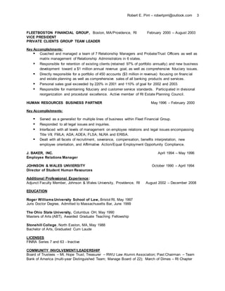 Robert E. Pirri – robertpirri@outlook.com 3
FLEETBOSTON FINANCIAL GROUP, Boston, MA/Providence, RI February 2000 – August 2003
VICE PRESIDENT
PRIVATE CLIENTS GROUP TEAM LEADER
Key Accomplishments:
 Coached and managed a team of 7 Relationship Managers and Probate/Trust Officers as well as
matrix management of Relationship Administrators in 6 states.
 Responsible for retention of existing clients (retained 97% of portfolio annually) and new business
development toward a $1 million annual revenue goal, as well as comprehensive fiduciary issues.
 Directly responsible for a portfolio of 450 accounts ($3 million in revenue) focusing on financial
and estate planning as well as comprehensive sales of all banking products and services.
 Personal sales goal exceeded by 220% in 2001 and 110% of goal for 2002 and 2003.
 Responsible for maintaining fiduciary and customer service standards. Participated in divisional
reorganization and procedural excellence. Active member of RI Estate Planning Council.
HUMAN RESOURCES BUSINESS PARTNER May 1996 – February 2000
Key Accomplishments:
 Served as a generalist for multiple lines of business within Fleet Financial Group.
 Responded to all legal issues and inquiries.
 Interfaced with all levels of management on employee relations and legal issues encompassing
Title VII; FMLA; ADA; ADEA; FLSA; NLRA and ERISA.
 Dealt with all facets of recruitment, severance, compensation, benefits interpretation, new
employee orientation, and Affirmative Action/Equal Employment Opportunity Compliance.
J. BAKER, INC. April 1994 – May 1996
Employee Relations Manager
JOHNSON & WALES UNVIERSITY October 1990 – April 1994
Director of Student Human Resources
Additional Professional Experience:
Adjunct Faculty Member, Johnson & Wales University, Providence, RI August 2002 – December 2008
EDUCATION
Roger Williams University School of Law, Bristol RI, May 1997
Juris Doctor Degree, Admitted to Massachusetts Bar, June 1999
The Ohio State University, Columbus OH, May 1990
Masters of Arts (ABT), Awarded Graduate Teaching Fellowship
Stonehill College, North Easton, MA, May 1988
Bachelor of Arts, Graduated Cum Laude
LICENSES
FINRA Series 7 and 63 - Inactive
COMMUNITY INVOLVEMENT/LEADERSHIP
Board of Trustees – Mt. Hope Trust; Treasurer – RWU Law Alumni Association; Past Chairman – Team
Bank of America (multi-year Distinguished Team; Manage Board of 22); March of Dimes – RI Chapter
 
