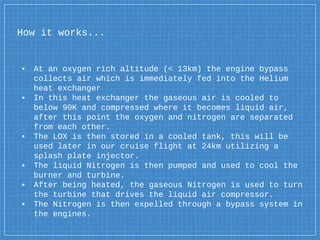How it works...
▪ At an oxygen rich altitude (< 13km) the engine bypass
collects air which is immediately fed into the Helium
heat exchanger
▪ In this heat exchanger the gaseous air is cooled to
below 90K and compressed where it becomes liquid air,
after this point the oxygen and nitrogen are separated
from each other.
▪ The LOX is then stored in a cooled tank, this will be
used later in our cruise flight at 24km utilizing a
splash plate injector.
▪ The liquid Nitrogen is then pumped and used to cool the
burner and turbine.
▪ After being heated, the gaseous Nitrogen is used to turn
the turbine that drives the liquid air compressor.
▪ The Nitrogen is then expelled through a bypass system in
the engines.
 