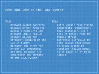 Pros and Cons of the LACE system
Pros
▪ Onboard system converts
gaseous oxygen from the
bypass stream into LOX
▪ Onboard liquid helium
coolant allows for
efficient cooling of the
LOX in flight
▪ Nitrogen and other non-
oxygen air components
are used to power the
compressor and turbine
of the LACE system.
Cons
▪ Extra weight from system
components (compressor,
heat exchanger, etc.)
▪ Loss of thrust from the
bypass stream
▪ Extremely difficult to
keep helium cold enough
to allow system to
function (Helium needs
to be below T= 4K to be
liquid)
 