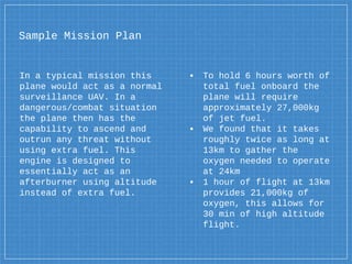Sample Mission Plan
In a typical mission this
plane would act as a normal
surveillance UAV. In a
dangerous/combat situation
the plane then has the
capability to ascend and
outrun any threat without
using extra fuel. This
engine is designed to
essentially act as an
afterburner using altitude
instead of extra fuel.
▪ To hold 6 hours worth of
total fuel onboard the
plane will require
approximately 27,000kg
of jet fuel.
▪ We found that it takes
roughly twice as long at
13km to gather the
oxygen needed to operate
at 24km
▪ 1 hour of flight at 13km
provides 21,000kg of
oxygen, this allows for
30 min of high altitude
flight.
 