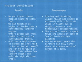 Project Conclusions
▪ We get higher thrust
despite using no extra
fuel.
▪ We can function at
higher altitudes than a
conventional turbofan
engine.
▪ Offers protection from
combat situations for
surveillance drones.
▪ Utilizes a LACE system
so oxygen does not need
to be carried at takeoff
and can be refilled in
flight. This allows low
takeoff weight and
multiple high altitude
trips.
▪ Storing and obtaining
liquid helium and oxygen is
extremely difficult to do
while in flight due to
weight, pressure, and
temperature considerations.
▪ The aircraft needs to spend
twice the amount of time at
low altitude as high
altitude
▪ Due to weight issues the
aircraft can only carry
about 30 minutes worth of
oxygen at a time.
Benefits Disadvantages
 