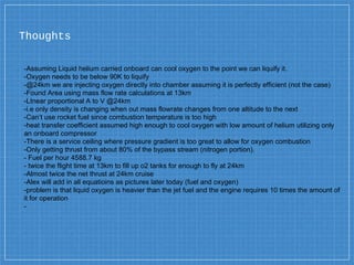 Thoughts
-Assuming Liquid helium carried onboard can cool oxygen to the point we can liquify it.
-Oxygen needs to be below 90K to liquify
-@24km we are injecting oxygen directly into chamber assuming it is perfectly efficient (not the case)
-Found Area using mass flow rate calculations at 13km
-LInear proportional A to V @24km
-i.e only density is changing when out mass flowrate changes from one altitude to the next
-Can’t use rocket fuel since combustion temperature is too high
-heat transfer coefficient assumed high enough to cool oxygen with low amount of helium utilizing only
an onboard compressor
-There is a service ceiling where pressure gradient is too great to allow for oxygen combustion
-Only getting thrust from about 80% of the bypass stream (nitrogen portion).
- Fuel per hour 4588.7 kg
- twice the flight time at 13km to fill up o2 tanks for enough to fly at 24km
-Almost twice the net thrust at 24km cruise
-Alex will add in all equatioins as pictures later today (fuel and oxygen)
-problem is that liquid oxygen is heavier than the jet fuel and the engine requires 10 times the amount of
it for operation
-
 