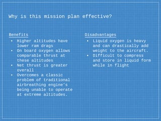 Why is this mission plan effective?
Benefits
▪ Higher altitudes have
lower ram drags
▪ On board oxygen allows
comparable thrust at
these altitudes
▪ Net thrust is greater
overall
▪ Overcomes a classic
problem of traditional
airbreathing engine’s
being unable to operate
at extreme altitudes.
Disadvantages
▪ Liquid oxygen is heavy
and can drastically add
weight to the aircraft.
▪ Difficult to compress
and store in liquid form
while in flight
 