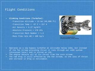 Flight Conditions
▪ Climbing Conditions (Turbofan):
-Transition Altitude = 13 km (40,000 ft)
-Transition Temp = -57 C = 217 K
-Air Density = 0.27 kg/m^3
-Absolute Pressure = 170 kPa
-Transition Mach Number = 1.5
-Mass Flow rate m0 = 100 kg/s
▪ Operates as a low bypass turbofan at altitudes below 13km, but instead
of the fan stream providing thrust it runs through our LACE system
(discussed later) and is stored as LOX.
▪ The engine obtains all of its thrust from the core stream
▪ The ram drag is still affected by the fan stream, so the loss of thrust
and increase in drag is noticeable.
http://www.aircraftenginedesign.
com/pictures/gp7000_cutaway_high.jpg
 