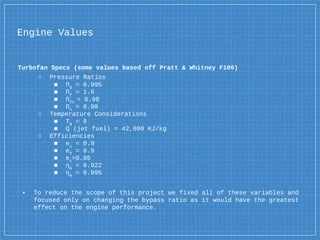 Turbofan Specs (some values based off Pratt & Whitney F100)
○ Pressure Ratios
■ Πd
= 0.995
■ Πf
= 1.6
■ Πfn
= 0.98
■ Πn
= 0.98
○ Temperature Considerations
■ Τλ
= 8
■ Q (jet fuel) = 42,800 KJ/kg
○ Efficiencies
■ ec
= 0.9
■ ef
= 0.9
■ et
=0.85
■ ηb
= 0.922
■ ηm
= 0.995
▪ To reduce the scope of this project we fixed all of these variables and
focused only on changing the bypass ratio as it would have the greatest
effect on the engine performance.
Engine Values
 