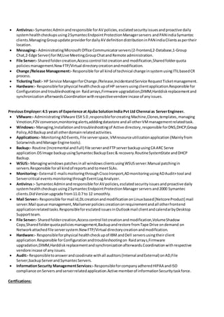  Antivirus:- SymantecAdminandresponsible forAV policies,esclatedsecurityissuesandproactive daily
systemhealthcheckupsusing2SymantecEndpointProtectionManagerservers andPAN indiaSymantec
clients.ManagingGroupupdate providerfordailyAV definitiondistributioninPAN indiaClientsaspertheir
location.
 Messaging:- AdministratingMicrosoft Office Communicatorservers(2-frontend,2-Database,1-Group
Chat,2-Edge Server) forIM,Live Meeting,GroupChatand Remote administration.
 File Server:- Sharedfoldercreation,Accesscontrol listcreationand modification,Sharedfolderquota
policies management.New FTP/Virtual directorycreationandmodification.
 Change /Release Management:- Responsible forall kindof technical change insystemusingITILbasedCR
process.
 TicketingTool:- HP Service ManagerforChange /Release,IncidentandService RequestTicketmanagement.
 Hardware:- Responsibleforphysical healthcheckupof HP serversusingclientapplication.Responsible for
Configurationandtroubleshootingon Raidarrays,Firmware upgradation,DIMM,Harddiskreplacementand
synchronization afterwards.Coordinationwithrespectivevendore incase of anyissues.
PreviousEmployer:4.5 years of Experience at Ajuba SolutionIndia Pvt Ltd Chennai as ServerEngineer.
 VMware:- AdministratingVMware ESX 5.0 ,responsibleforcreating Machine,Clones,templates,managing
Vmotion,P2V converson,monitoringalerts,adddingdatastore andall otherVMmanagementrelatedtask.
 Windows:- Managing,Installationandtroubleshootingof Active directory,responsible forDNS,DHCP,Group
Policy,ADBackup andall otherdomainrelatedactivities.
 Applications:- MonitoringADEvents,File serverspace,VMresource utilizationapplication (Mainlyfrom
SolarwindsandManage Engine tools).
 Backup:- Routine (Incremental andFull) file serverandFTPserverbackupusingCA ARC Serve
application.OSImage backupusingSymantecBackupExec& recovery.RoutineSystemState andDHCP
Backup.
 WSUS:- Managingwindowspatchesinall windowsclientsusingWSUSserver.Manual patchingin
servers.Responsible forall kindof reportsand tomeetSLAs.
 Monitoring:- External E-mailsmoitoringthroughCiscoIronport,ADmonitoringusingADAudit+tool and
Servercritical eventsmonitoringthroughEventLogAnalyzer.
 Antivirus:- SymantecAdminandresponsible forAV policies,esclatedsecurityissuesand proactive daily
systemhealth checkups using2SymantecEndpointProtectionManager servers and2000 Symantec
clients.DidVersionupgrade from11.0.7 to 12 smoothly.
 Mail Server:- Responsible formail id,DLcreationandmodificationonLinux based[NetcoreProduct] mail
server.Mail queue management,Mailserverpolicies creationonrequirementandall otherfrontend
applicationrelatedtasks.ResponsibleforesclatedissuesinOutlookmail clientandcalendarbyDesktop
Supportteam.
 File Server:- Sharedfoldercreation,Accesscontrol listcreationandmodification,VolumeShadow
Copy,Sharedfolderquotapoliciesmanagement,Backupandrestore fromTape Drive ondemand on
Networkattachedfile serversystem.NewFTP/Virtual directorycreationandmodification.
 Hardware:- Responsibleforphysical healthcheckupof IBM andDell serversusingtheirclient
application.Responsible forConfigurationandtroubleshootingon Raidarrays,Firmware
upgradation,DIMM,Harddiskreplacementandsynchronizationafterwards.Coordinationwithrespective
vendore incase of anyissues.
 Audit:- Responsibletoanswerandcoodinate withall auditors(Internal andExternal) onAD,File
Server,backupServerandSymantecServers.
 InformationSecurity ManagementServices:- ResponsibleforcompanyadheredHIPAA andISO
compliance onServers andserverrelatedapplication.Active memberof informationSecuritytaskforce.
Certfications:
 