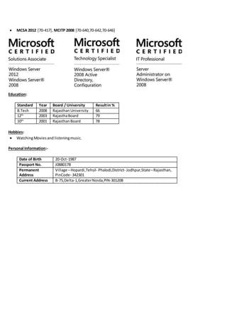 MCSA 2012 [70-417], MCITP 2008 [70-640,70-642,70-646]
Education:
Standard Year Board / University Resultin %
B.Tech 2008 RajasthanUniversity 66
12th
2003 RajasthaBoard 79
10th
2001 RajasthanBoard 78
Hobbies:
 WatchingMoviesand listeningmusic.
Personal Information:-
Date of Birth 20-Oct-1987
Passport No. J0880178
Permanent
Address
Village –Hopardi,Tehsil- Phalodi,District- Jodhpur,State–Rajasthan,
PinCode- 342301
Current Address B-75,Delta-1,GreaterNoida,PIN-301208
 
