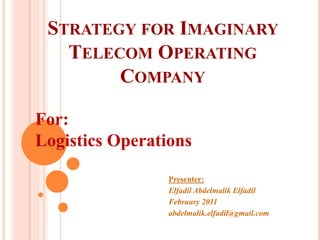 STRATEGY FOR IMAGINARY
TELECOM OPERATING
COMPANY
Presenter:
Elfadil Abdelmalik Elfadil
February 2011
abdelmalik.elfadil@gmail.com
For:
Logistics Operations
 