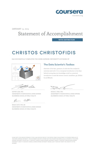 coursera.org
Statement of Accomplishment
WITH DISTINCTION
JANUARY 13, 2015
CHRISTOS CHRISTOFIDIS
HAS SUCCESSFULLY COMPLETED THE JOHNS HOPKINS UNIVERSITY'S OFFERING OF
The Data Scientist’s Toolbox
Overview of the data, questions, & tools that data analysts &
scientists work with. It is a conceptual introduction to the ideas
behind turning data into knowledge as well as a practical
introduction to tools like version control, markdown, git, GitHub,
R, and RStudio.
JEFFREY LEEK, PHD
DEPARTMENT OF BIOSTATISTICS, JOHNS HOPKINS
BLOOMBERG SCHOOL OF PUBLIC HEALTH
ROGER D. PENG, PHD
DEPARTMENT OF BIOSTATISTICS, JOHNS HOPKINS
BLOOMBERG SCHOOL OF PUBLIC HEALTH
BRIAN CAFFO, PHD, MS
DEPARTMENT OF BIOSTATISTICS, JOHNS HOPKINS
BLOOMBERG SCHOOL OF PUBLIC HEALTH
PLEASE NOTE: THE ONLINE OFFERING OF THIS CLASS DOES NOT REFLECT THE ENTIRE CURRICULUM OFFERED TO STUDENTS ENROLLED AT
THE JOHNS HOPKINS UNIVERSITY. THIS STATEMENT DOES NOT AFFIRM THAT THIS STUDENT WAS ENROLLED AS A STUDENT AT THE JOHNS
HOPKINS UNIVERSITY IN ANY WAY. IT DOES NOT CONFER A JOHNS HOPKINS UNIVERSITY GRADE; IT DOES NOT CONFER JOHNS HOPKINS
UNIVERSITY CREDIT; IT DOES NOT CONFER A JOHNS HOPKINS UNIVERSITY DEGREE; AND IT DOES NOT VERIFY THE IDENTITY OF THE
STUDENT.
 