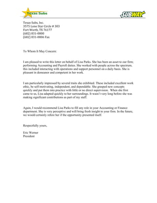 Texas Subs, Inc.
3575 Lone Star Circle # 303
Fort Worth, TX 76177
(682) 831-0800
(682) 831-0806 Fax
To Whom It May Concern:
I am pleased to write this letter on behalf of Lisa Parks. She has been an asset to our firm;
performing Accounting and Payroll duties. She worked with people across the spectrum,
this included interacting with operations and support personnel on a daily basis. She is
pleasant in demeanor and competent in her work.
I am particularly impressed by several traits she exhibited. These included excellent work
ethic, be self-motivating, independent, and dependable. She grasped new concepts
quickly and put them into practice with little or no direct supervision. When she first
came to us, Lisa adapted quickly to her surroundings. It wasn’t very long before she was
making significant contributions as part of my staff.
Again, I would recommend Lisa Parks to fill any role in your Accounting or Finance
department. She is very perceptive and will bring fresh insight to your firm. In the future,
we would certainly rehire her if the opportunity presented itself.
Respectfully yours,
Eric Werner
President
 