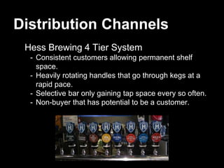 Distribution Channels
Hess Brewing 4 Tier System
- Consistent customers allowing permanent shelf
space.
- Heavily rotating handles that go through kegs at a
rapid pace.
- Selective bar only gaining tap space every so often.
- Non-buyer that has potential to be a customer.
 