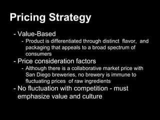 Pricing Strategy
- Value-Based
- Product is differentiated through distinct flavor, and
packaging that appeals to a broad spectrum of
consumers
- Price consideration factors
- Although there is a collaborative market price with
San Diego breweries, no brewery is immune to
fluctuating prices of raw ingredients
- No fluctuation with competition - must
emphasize value and culture
 