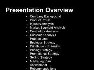 Presentation Overview
- Company Background
- Product Profile
- Industry Analysis
- Market Segment Analysis
- Competitor Analysis
- Customer Analysis
- Product Line
- Business Strategy
- Distribution Channels
- Pricing Strategy
- Promotional Strategy
- Selling Strategy
- Marketing Plan
Assessment
- Recommendations
 