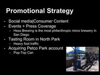 Promotional Strategy
- Social media|Consumer Content
- Events + Press Coverage
- Hess Brewing is the most philanthropic micro brewery in
San Diego
- Tasting Room in North Park
- Heavy foot traffic
- Acquiring Petco Park account
- Pop-Top Can
 