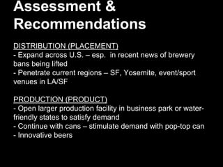 Assessment &
Recommendations
DISTRIBUTION (PLACEMENT)
- Expand across U.S. – esp. in recent news of brewery
bans being lifted
- Penetrate current regions – SF, Yosemite, event/sport
venues in LA/SF
PRODUCTION (PRODUCT)
- Open larger production facility in business park or water-
friendly states to satisfy demand
- Continue with cans – stimulate demand with pop-top can
- Innovative beers
 