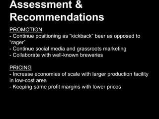 Assessment &
Recommendations
PROMOTION
- Continue positioning as “kickback” beer as opposed to
“rager”
- Continue social media and grassroots marketing
- Collaborate with well-known breweries
PRICING
- Increase economies of scale with larger production facility
in low-cost area
- Keeping same profit margins with lower prices
 