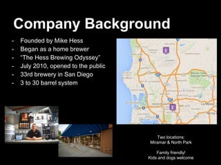 Company Background
- Founded by Mike Hess
- Began as a home brewer
- “The Hess Brewing Odyssey”
- July 2010, opened to the public
- 33rd brewery in San Diego
- 3 to 30 barrel system
Two locations:
Miramar & North Park
Family friendly!
Kids and dogs welcome
 