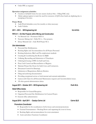 • Order PPE as required
Quotation assignment schedules
• Creation of all QAS forms for new starters (Labour Hire – Filling FMG role)
• Admin upkeep register to track the need for extension of QAS when funds are depleting due to
receipting of invoices
Project Work
• Audit Work Schedules every few months or when necessary
• Audit Vehicles
2011 – 2013 - GR Engineering Ltd S.A & W.A
FIFO 4:1 – On Site Projects within Mining and Construction
 Oz Minerals Ltd – Prominent Hill S.A.
 Newcrest Mining Ltd – Telfer W.A. – Two projects.
 Doray Minerals Ltd – Andy Well Project W.A.
Site Administrator
• Personnel Site Mobilisations.
• Booking flights and Accommodation for all Project Personnel
• Booking Inductions, D&A and Pre-employment medicals
• Creating & Coordinating Site Roster for R&R
• Collating, Reconciling and Submission of Timesheets
• Ordering & Issuing of PPE for Staff and Crew.
• Petty Cash Control and Reconciliation of Register.
• Maintain Project Site Hours for Staff, Crew and Contractors.
• Document Control for Drawings.
• Submission of Requisitions, Delivery Dockets
• Filing and archiving documentation
• Providing exceptional service to both internal and external stakeholders.
• Liaison with Client for all Personnel Maintenance requests and Accommodation issues.
• All other general administration duties.
August 2011 – October 2011 - GR Engineering Ltd Perth W.A.
Relief Office Duties
• Responsible for General Reception.
• Organised Personnel Site Mobilisations for Current Project.
• General office administration
August 2010 – April 2011 - Cazalys Cairns Ltd Cairns QLD
Promotions Coordinator
• Responsible for the coordination of all in house and external promotions.
• External Entertainment – Booking Shows and organising the event in house.
• Booking flights and accommodation for event entertainers
• Assist and relieve Functions Coordinator
 