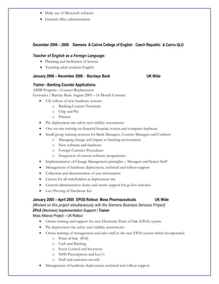 • Daily use of Microsoft software
• General office administration
December 2006 – 2009 Siemens & Cairns College of English Czech Republic & Cairns QLD
Teacher of English as a Foreign Language:
• Planning and facilitation of lessons
• Teaching adult students English
January 2006 – November 2006 - Barclays Bank UK Wide
Trainer - Banking Counter Applications
ADIR Program – Counter Replacement
Getronics / Barclay Bank August 2005 – 14 Month Contract
• UK rollout of new hardware systems
o Banking Counter Terminals
o Chip and Pin
o Printers
• Pre deployment site safety and viability assessments
• One on one training on financial bespoke system and computer hardware
• Small group training sessions for Bank Managers, Counter Managers and Cashiers:
o Managing change and impact to banking environment
o New software and hardware
o Foreign Currency Procedures
o Integration of current software programmes
• Implementation of Change Management principles – Managers and Senior Staff
• Management of hardware deployment, technical and rollout support
• Collection and dissemination of user information
• Liaison for all stakeholders at deployment site
• General administration duties and onsite support for go live activities
• Live Proving of Hardware Kit
January 2005 – April 2005 EPOS Rollout Moss Pharmaceuticals UK Wide
[Worked on this project simultaneously with the Siemens Business Services Project]
EPoS (Navision) Implementation Support / Trainer
Moss Alliance Project – UK Rollout
• Onsite training and support for new Electronic Point of Sale (EPoS) system
• Pre deployment site safety and viability assessments
• Onsite training of management and sales staff in the new EPoS system which incorporated:
o Point of Sale (PoS)
o Cash and Banking
o Stock Control and Inventory
o NHS Prescriptions and Levy’s
o Staff and customer records
• Management of hardware deployment, technical and rollout support
 