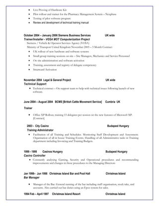 • Live Proving of Hardware Kit
• Pilot rollout and trainer for the Pharmacy Management System – Nexphase
• Testing of pilot software program
• Review and development of technical training manual
October 2004 – January 2006 Siemens Business Services UK wide
Trainer/Installer - VOSA MOT Computerization Project
Siemens / Vehicle & Operator Services Agency (VOSA)
Ministry of Transport United Kingdom November 2005 – 3 Month Contract
• UK rollout of new hardware and software systems
• Small group training sessions on site – Site Managers, Mechanics and Service Personnel
• On site administration and software activation
• Training, assessment and registry of delegate competency
• Smartcard Activation
November 2004 Legal & General Project UK wide
Technical Support
• Technical contract – On support team to help with technical issues following launch of new
software.
June 2004 – August 2004 BCMS [British Cattle Movement Service] Cumbria UK
Trainer
• Office XP Rollout, training 15 delegates per session on the new features of Microsoft XP.
[Contract]
2003 - City Casino Budapest Hungary
Training Administrator
• Facilitation of all Training and Schedules. Monitoring Staff Development and Assessment.
Organisation of all in house Training Events. Handling of all Administrative tasks in Training
department including Invoicing and Training Budgets.
1999 - 1999 Casinos Hungary Budapest Hungary
Casino Controller
• Constantly analysing Gaming, Security and Operational procedures and recommending
improvements and changes in these procedures to the Managing Directors
Jan 1998– Jun 1998 Christmas Island Bar and Pool Hall Christmas Island
Bar Manager
• Manager of the Bar. General running of the bar including staff organisation, stock take, and
accounts. Also carried out bar duties using an Epos system for sales.
1994 Feb – April 1997 Christmas Island Resort Christmas Island
 