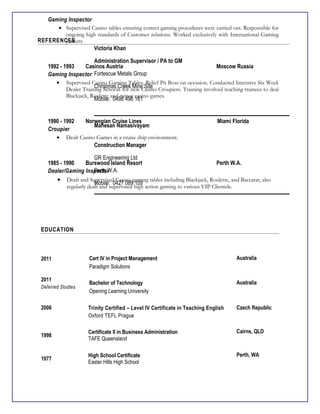 Gaming Inspector
• Supervised Casino tables ensuring correct gaming procedures were carried out. Responsible for
ongoing high standards of Customer relations. Worked exclusively with International Gaming
Junkets
1992 - 1993 Casinos Austria Moscow Russia
Gaming Inspector
• Supervised Casino Gaming Tables, Relief Pit Boss on occasion. Conducted Intensive Six Week
Dealer Training Schools for new Casino Croupiers. Training involved teaching trainees to deal
Blackjack, Roulette and minor casino games.
1990 - 1992 Norwegian Cruise Lines Miami Florida
Croupier
• Dealt Casino Games in a cruise ship environment.
1985 - 1990 Burswood Island Resort Perth W.A.
Dealer/Gaming Inspector
• Dealt and Supervised Casino gaming tables including Blackjack, Roulette, and Baccarat, also
regularly dealt and supervised high action gaming to various VIP Clientele.
EDUCATION
2011 Cert IV in Project Management
Paradigm Solutions
Australia
2011
Deferred Studies
Bachelor of Technology
Opening Learning University
Australia
2006 Trinity Certified – Level IV Certificate in Teaching English
Oxford TEFL Prague
Czech Republic
1998
Certificate II in Business Administration
TAFE Queensland
Cairns, QLD
1977
High School Certificate
Easter Hills High School
Perth, WA
REFERENCES
Victoria Khan
Administration Supervisor / PA to GM
Fortescue Metals Group
Christmas Creek Mine Site
Mobile: 0498 498 161
Mahesan Namasivayam
Construction Manager
GR Engineering Ltd
Perth W.A.
Mobile: 0427 089 109
 